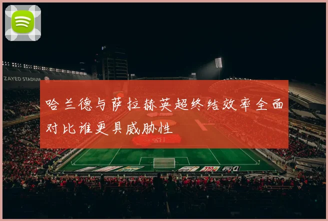 哈兰德与萨拉赫英超终结效率全面对比谁更具威胁性